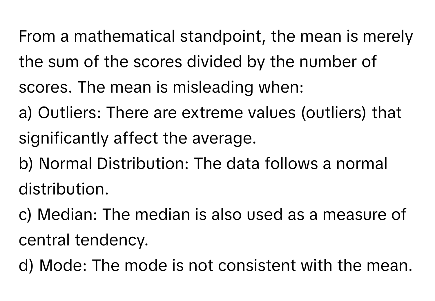 From a mathematical standpoint, the mean is merely the sum of the scores divided by the number of scores. The mean is misleading when:

a) Outliers: There are extreme values (outliers) that significantly affect the average. 
b) Normal Distribution: The data follows a normal distribution. 
c) Median: The median is also used as a measure of central tendency. 
d) Mode: The mode is not consistent with the mean.