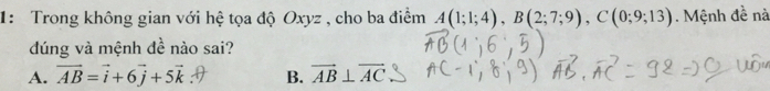 1: Trong không gian với hệ tọa độ Oxyz , cho ba điểm A(1;1;4), B(2;7;9), C(0;9;13) Mệnh đề nà
dúng và mệnh đề nào sai?
A. vector AB=vector i+6vector j+5vector k B. vector AB⊥ vector AC