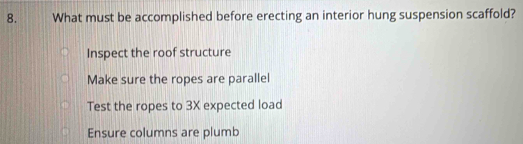 What must be accomplished before erecting an interior hung suspension scaffold?
Inspect the roof structure
Make sure the ropes are parallel
Test the ropes to 3X expected load
Ensure columns are plumb