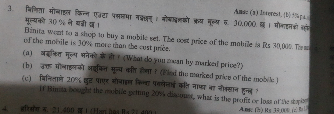 Ans: (a) Interest, (b) 5% p.a. ( 
3. बिनिता मोबाइल किन्न एउटा पसलमा मइछन् । मोबाइलको क्रय मूल्य रु. 30,000. छ । मोबाइलको ब 
मूल्यको 30 % ले बढी छ । 
Binita went to a shop to buy a mobile set. The cost price of the mobile is Rs 30,000. The ma to 
of the mobile is 30% more than the cost price. 
(a) अङकत मूल्य भनेको के हो ? (What do you mean by marked price?) 
(b) उक्त मोबाइलको अइकत मूल्य कित होला? (Find the marked price of the mobile.) 
(c) बिनिताले 20% छुट पाएर मोबाइल किन्दा पसलेलाई कति नाफा वा नोक्सान हुन्छ ? 
If Binita bought the mobile getting 20% discount, what is the profit or loss of the shopke, 
4. इरसंग र. 21,400 छ ! (Hari has Rs 21.400) Ans: (b) Rs 39,000, (c) Rs L