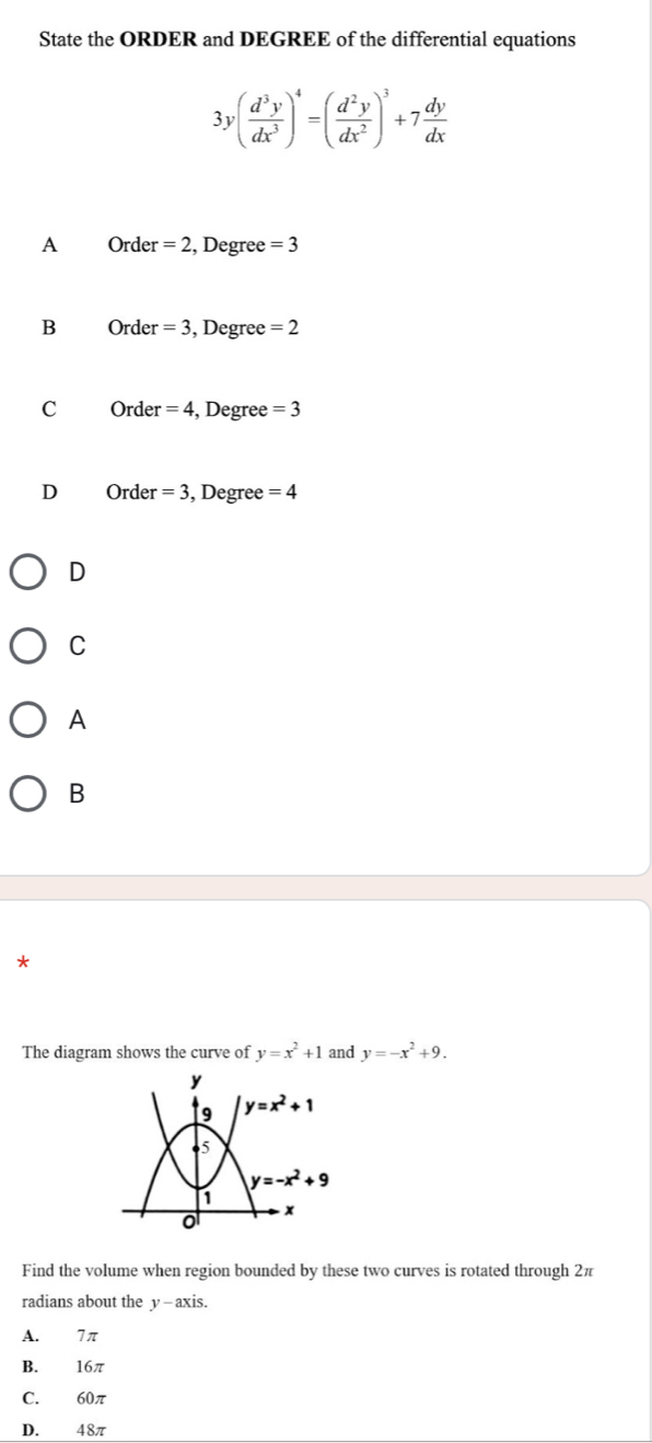 State the ORDER and DEGREE of the differential equations
3y( d^3y/dx^3 )^4=( d^2y/dx^2 )^3+7 dy/dx 
A Order =2 , Degree =3
B Order =3 , Degree =2
C Order =4 , Degree =3
D Order =3 , Degree =4
D
C
A
B
*
The diagram shows the curve of y=x^2+1 and y=-x^2+9.
Find the volume when region bounded by these two curves is rotated through 2π
radians about the y - axis.
A. 7 π
B. 16π
C. 60π
D. 48π