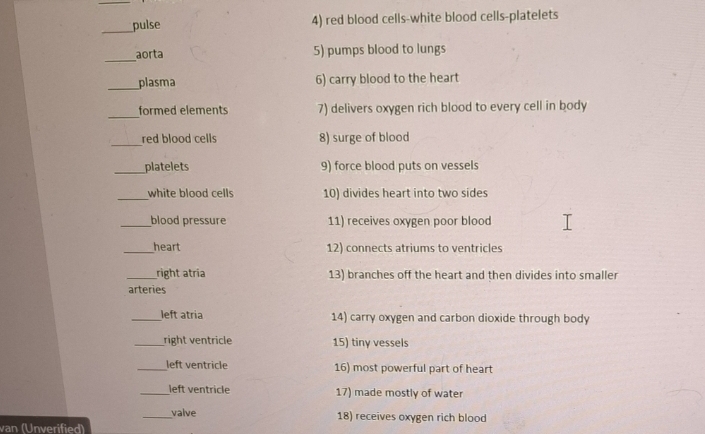 pulse 4) red blood cells-white blood cells-platelets 
_ 
aorta 5) pumps blood to lungs 
_plasma 6) carry blood to the heart 
_ 
formed elements 7) delivers oxygen rich blood to every cell in body 
_red blood cells 8) surge of blood 
_platelets 9) force blood puts on vessels 
_white blood cells 10) divides heart into two sides 
_blood pressure 11) receives oxygen poor blood 
_heart 12) connects atriums to ventricles 
_right atría 13) branches off the heart and then divides into smaller 
arteries 
_left atria 14) carry oxygen and carbon dioxide through body 
_right ventricle 15) tiny vessels 
_left ventricle 16) most powerful part of heart 
_left ventricle 17) made mostly of water 
_valve 18) receives oxygen rich blood 
van (Unverified)