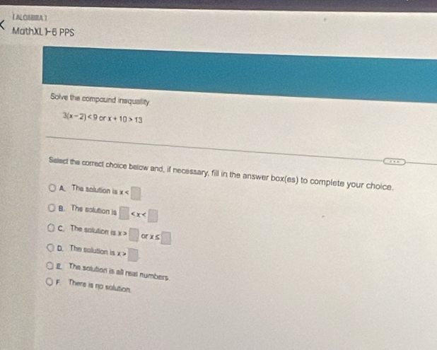 【 ALCEBRA 】
MathXL 1-6 PPS
Solve the compound insquality
3(x-2)<9</tex> or x+10>13
Select the correct choice below and, if necessary, fill in the answer box(es) to complete your choice.
A The solution is x
8. The solution is □
c. The solution is x> □ orx≤ □
D. The solution is x □.
x>
g The solution is all real numbers.
F. There is no solution.