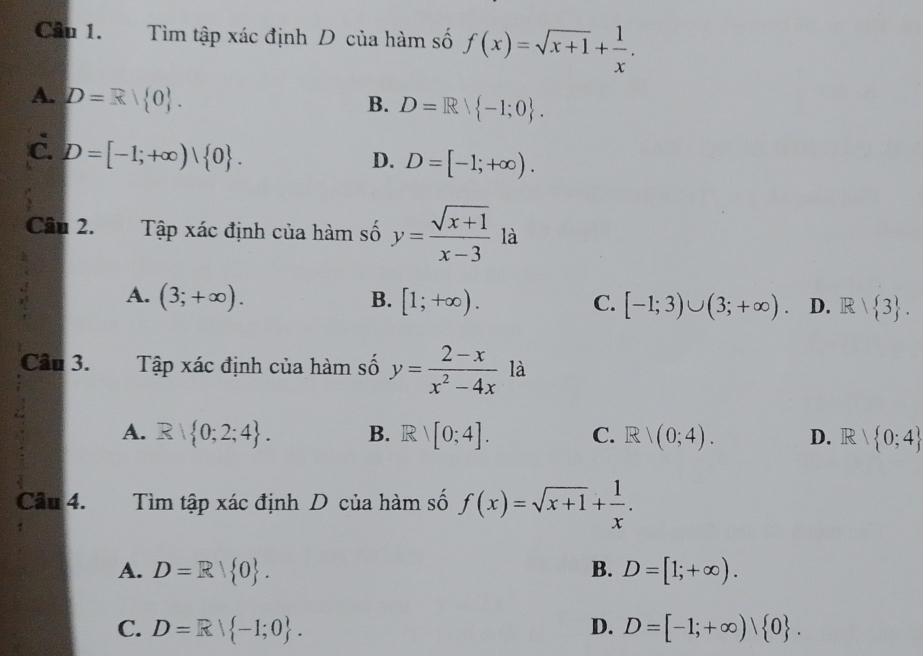 Tìm tập xác định D của hàm số f(x)=sqrt(x+1)+ 1/x .
A. D=R| 0.
B. D=Rvee  -1;0.
c. D=[-1;+∈fty )| 0.
D. D=[-1;+∈fty ). 
Câu 2. Tập xác định của hàm số y= (sqrt(x+1))/x-3  là
A. (3;+∈fty ). B. [1;+∈fty ). C. [-1;3)∪ (3;+∈fty ). D. R| 3. 
Câu 3. Tập xác định của hàm số y= (2-x)/x^2-4x  là
A. R 0;2;4. B. Rvee [0;4]. C. R/(0;4). D. R 1  0;4
Câu 4. Tìm tập xác định D của hàm số f(x)=sqrt(x+1)+ 1/x .
A. D=R| 0. B. D=[1;+∈fty ).
C. D=Rvee  -1;0. D. D=[-1;+∈fty )| 0.