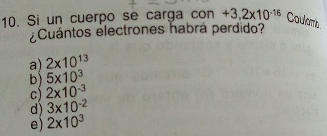 Si un cuerpo se carga con +3,2* 10^(-16) Coulomb
¿Cuántos electrones habrá perdido?
a) 2* 10^(13)
b) 5* 10^3
c) 2* 10^(-3)
d) 3* 10^(-2)
e) 2* 10^3