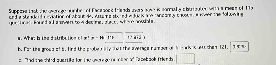 Suppose that the average number of Facebook friends users have is normally distributed with a mean of 115
and a standard deviation of about 44. Assume six individuals are randomly chosen. Answer the following 
questions. Round all answers to 4 decimal places where possible. 
a. What is the distribution of x? overline x-N( 115 , 17.972
b. For the group of 6, find the probability that the average number of friends is less than 121. 0.6293
c. Find the third quartile for the average number of Facebook friends.