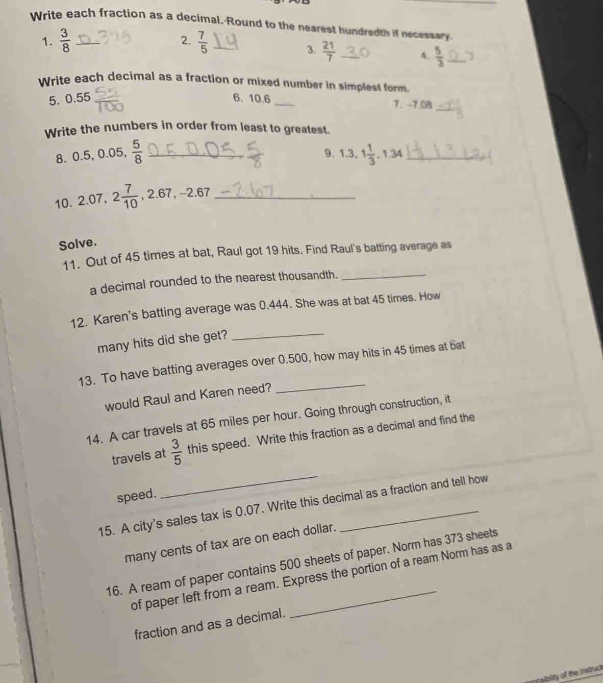 Write each fraction as a decimal. Round to the nearest hundredth if necessary 
1.  3/8   7/5  _ 
2. 
3.  21/7  _ 
A.  5/3  _1 
Write each decimal as a fraction or mixed number in simplest form. 
5. 0.5 5 6. 10.6 _ 7. -7.08
_ 
Write the numbers in order from least to greatest. 
8. 0.5, 0.05,  5/8  _ 
9. 1.3, 1 1/3 , 1.34 _ 
10. 2.07, 2 7/10  -, 2.67, -2.67 _ 
Solve. 
11. Out of 45 times at bat, Raul got 19 hits. Find Raul's batting average as 
a decimal rounded to the nearest thousandth._ 
_ 
12. Karen's batting average was 0.444. She was at bat 45 times. How 
many hits did she get? 
_ 
13. To have batting averages over 0.500, how may hits in 45 times at bat 
would Raul and Karen need? 
14. A car travels at 65 miles per hour. Going through construction, it 
travels at  3/5  this speed. Write this fraction as a decimal and find the 
speed. 
_ 
15. A city's sales tax is 0.07. Write this decimal as a fraction and tell how 
many cents of tax are on each dollar. 
16. A ream of paper contains 500 sheets of paper. Norm has 373 sheets 
of paper left from a ream. Express the portion of a ream Norm has as a 
fraction and as a decimal. 
nsiblity of the instruct