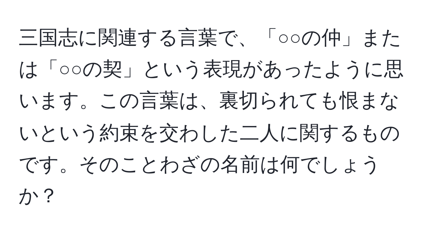 三国志に関連する言葉で、「○○の仲」または「○○の契」という表現があったように思います。この言葉は、裏切られても恨まないという約束を交わした二人に関するものです。そのことわざの名前は何でしょうか？