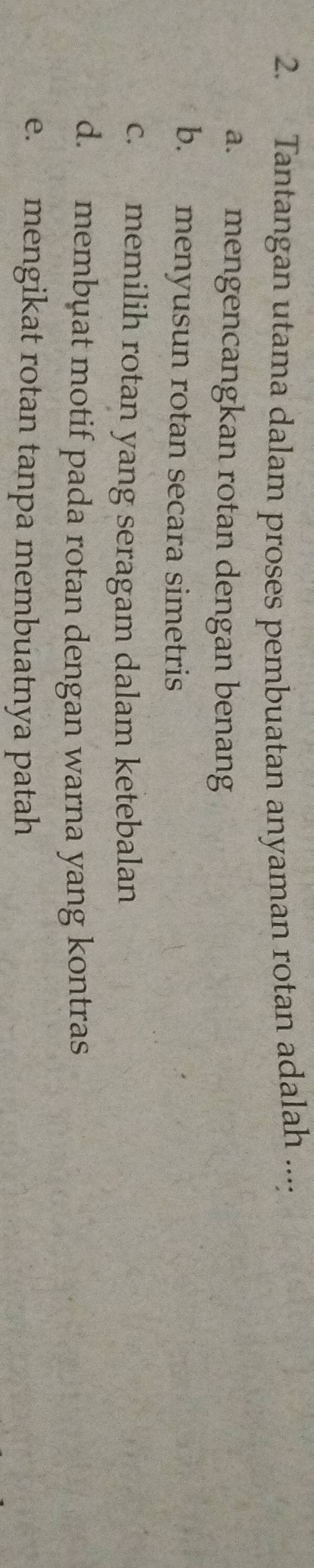 Tantangan utama dalam proses pembuatan anyaman rotan adalah ....
a. mengencangkan rotan dengan benang
b. menyusun rotan secara simetris
c. memilih rotan yang seragam dalam ketebalan
d. membuat motif pada rotan dengan warna yang kontras
e. mengikat rotan tanpa membuatnya patah