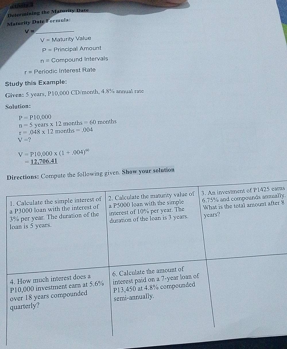 icticity 3 
Determining the Maturity Date 
Maturity Date Formula: 
_ V=
V= Maturity Value
P= Principal Amount
n= Compound Intervals
r= Periodic Interest Rate 
Study this Example: 
Given: 5 years, P10,000 CD/month, 4.8% annual rate 
Solution:
P=P10,000
n=5 years x 12 months = 60 months
r=.048* 12months=.004
V=?
V=P10,000* (1+.004)^60
=_ 12,706.41
Directions: Compute the following given. Show your solution 
1. Calculate the simple interest of 2. Calculate the maturity value of 3. An investment of P1425 earns 
a P3000 loan with the interest of a P5000 loan with the simple 6.75% and compounds annually.
3% per year. The duration of the interest of 10% per year. The What is the total amount after 8
loan is 5 years. duration of the loan is 3 years. years? 
4. How much interest does a 6. Calculate the amount of
P10,000 investment earn at 5.6% interest paid on a 7-year loan of 
over 18 years compounded P13,450 at 4.8% compounded 
quarterly? semi-annually.