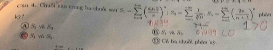 Chuỗi nào trong ba chuỗi sau S_1=sumlimits _(n=0)^(+∈fty)( sin 2/π  )^n; S_3=sumlimits _(n=1)^(+∈fty) 1/sqrt[3](n) ; S_3=sumlimits _(n=1)^(+∈fty)( 2n/n+1 )^n phân
k?
A S_2 và S_3. ⑪ Sị và S_3
C S_1 và S_2. D Cả ba chuỗi phần kỳ