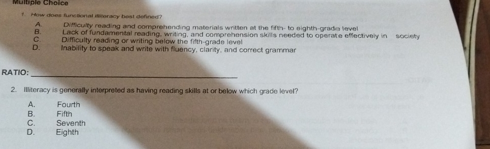 How does functional illiteracy best defined?
A. Difficulty reading and comprehending materials written at the fifth- to eighth-grade level
B. Lack of fundamental reading, writing, and comprehension skills needed to operate effectively in society
C. Difficulty reading or writing below the fifth-grade level
D. Inability to speak and write with fluency, clarity, and correct grammar
_
RATIO:
2. Illiteracy is generally interpreted as having reading skills at or below which grade level?
A. Fourth
B. Fifth
C. Seventh
D. Eighth