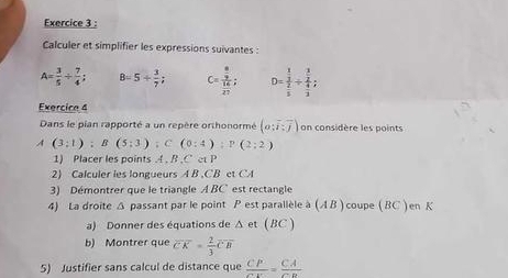 Calculer et simplifier les expressions suivantes
A= 3/5 /  7/4 ; B=5+ 3/7 ; C= frac  8/9  16/27 ; D=frac  1/3  2/5 / frac  3/2  4/3 ; 
Exercice 4 
Dans le pian rapporté a un repère orthonormé (o;overline i:overline j) on considère les points
A (3;1); B(5;3); C(0:4endpmatrix :P(2;2)
1) Placer les points , B , C et P
2) Calculer les longueurs A B , CB et CA
3) Démontrer que le triangle ABC est rectangle 
4) La droite Δ passant par le point P est parallèle à (A B ) coupe ( BC ) en K
a) Donner des équations de Δ et ( BC ) 
b) Montrer que overline CK= 2/3 overline CB
5) Justifier sans calcul de distance que  CP/CE = CA/CD 