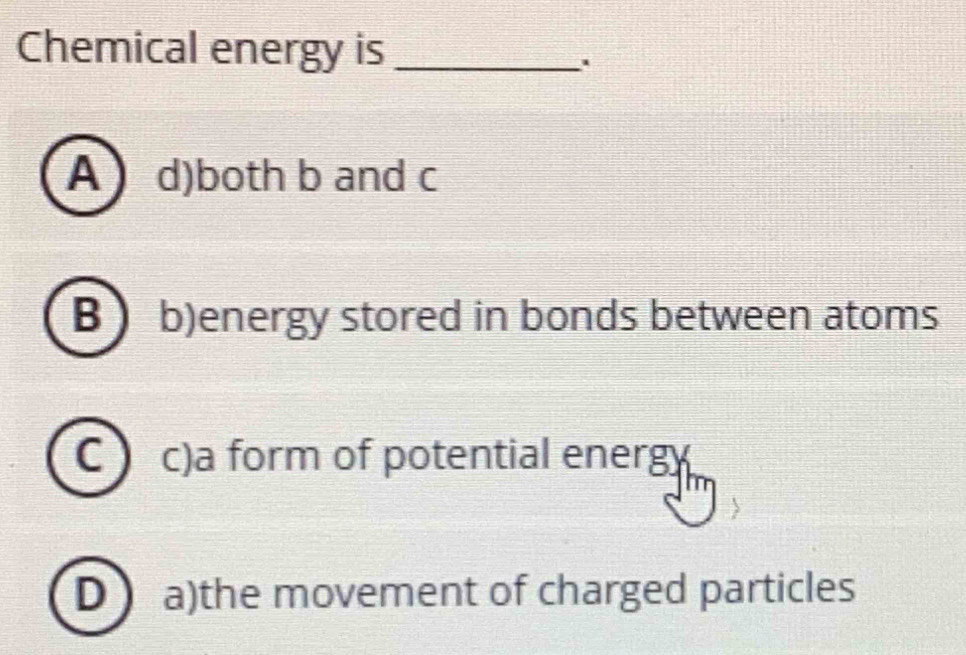 Chemical energy is_
.
A  d)both b and c
B b)energy stored in bonds between atoms
C a c)a form of potential energy
D a)the movement of charged particles