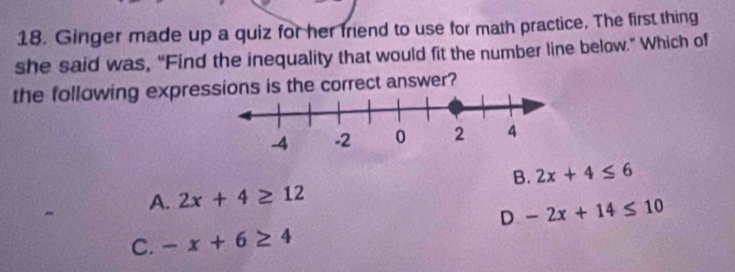 Ginger made up a quiz for her friend to use for math practice. The first thing
she said was, “Find the inequality that would fit the number line below.” Which of
the following expressions is the correct answer?
B. 2x+4≤ 6
A. 2x+4≥ 12
D -2x+14≤ 10
C. -x+6≥ 4