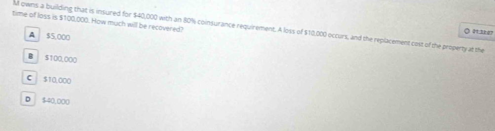 time of loss is $100,000. How much will be recovered?
M owns a building that is insured for $40,000 with an 80% coinsurance requirement. A loss of $10,000 occurs, and the replacement cost of the property at the
。 01:33:07
A $5,000
B $100,000
C $10,000
D $40,000