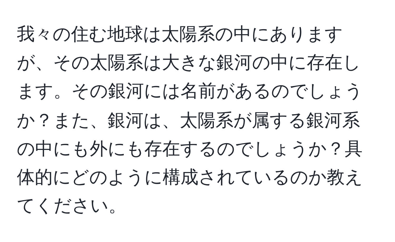 我々の住む地球は太陽系の中にありますが、その太陽系は大きな銀河の中に存在します。その銀河には名前があるのでしょうか？また、銀河は、太陽系が属する銀河系の中にも外にも存在するのでしょうか？具体的にどのように構成されているのか教えてください。