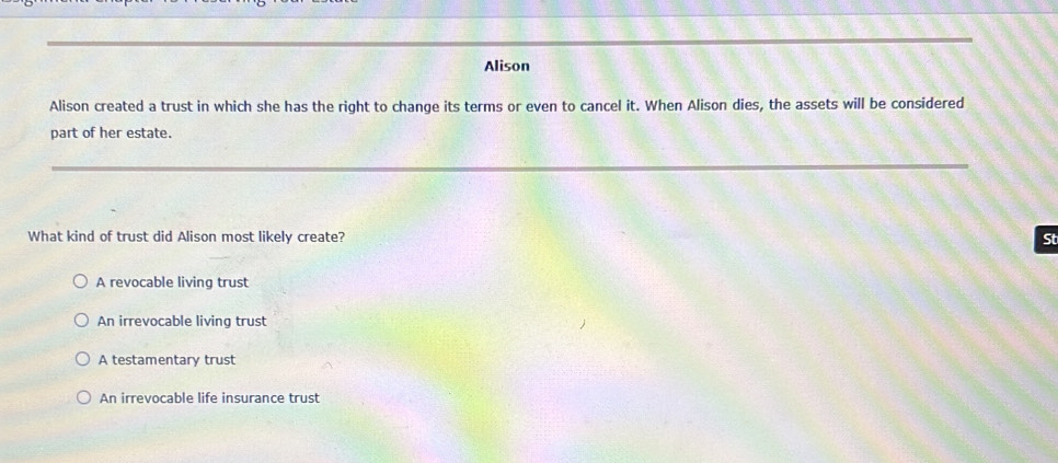 Alison
Alison created a trust in which she has the right to change its terms or even to cancel it. When Alison dies, the assets will be considered
part of her estate.
What kind of trust did Alison most likely create? St
A revocable living trust
An irrevocable living trust
A testamentary trust
An irrevocable life insurance trust