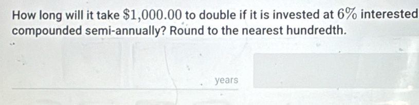 How long will it take $1,000.00 to double if it is invested at 6% interested 
compounded semi-annually? Round to the nearest hundredth.
years