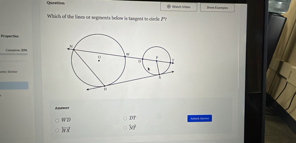 Question
Watch Video Show Examples
Which of the lines or segments below is tangent to circle P?
Properties
Complete: 33%
ter, Similar
Answer
overline DT
overline WD Submit Answer
overleftrightarrow HX
overleftrightarrow NT