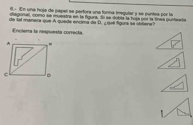 6.- En una hoja de papel se perfora una forma irregular y se puntea por la 
diagonal, como se muestra en la figura. Si se dobla la hoja por la línea punteada 
de tal manera que A quede encima de D, ¿qué figura se obtiene? 
Encierra la respuesta correcta.