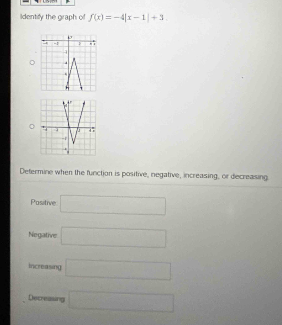 usten 
Identify the graph of f(x)=-4|x-1|+3. 
Determine when the function is positive, negative, increasing, or decreasing 
Positive □ 
Negative □ 
Increasing □ 
Decreasing □