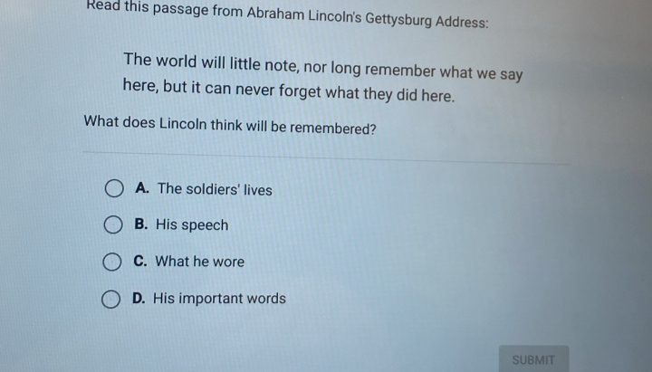 Read this passage from Abraham Lincoln's Gettysburg Address:
The world will little note, nor long remember what we say
here, but it can never forget what they did here.
What does Lincoln think will be remembered?
A. The soldiers' lives
B. His speech
C. What he wore
D. His important words
SUBMIT