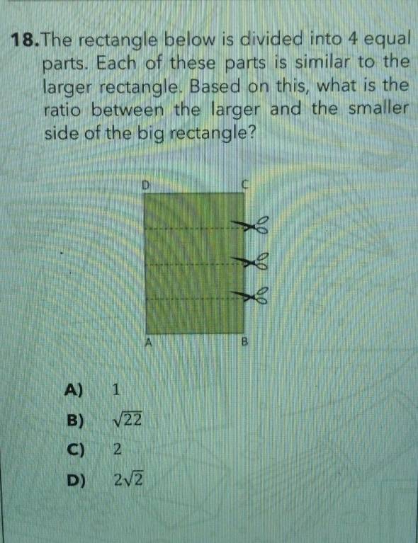 The rectangle below is divided into 4 equal
parts. Each of these parts is similar to the
larger rectangle. Based on this, what is the
ratio between the larger and the smaller
side of the big rectangle?
A) 1
B) sqrt(22)
C) 2
D) 2sqrt(2)