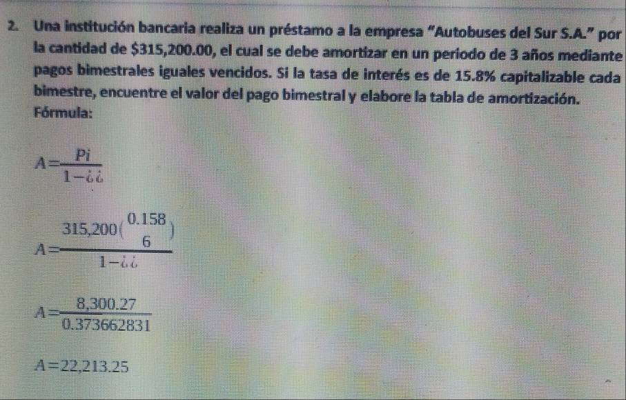 Una institución bancaria realiza un préstamo a la empresa “Autobuses del Sur S.A.” por 
la cantidad de $315,200.00, el cual se debe amortizar en un periodo de 3 años mediante 
pagos bimestrales iguales vencidos. Si la tasa de interés es de 15.8% capitalizable cada 
bimestre, encuentre el valor del pago bimestral y elabore la tabla de amortización. 
Fórmula:
A= Pi/1-ii 
A=frac 315,200(beginarrayr 0.158 6endarray )1-i.i
A= (8,300.27)/0.373662831 
A=22,213.25