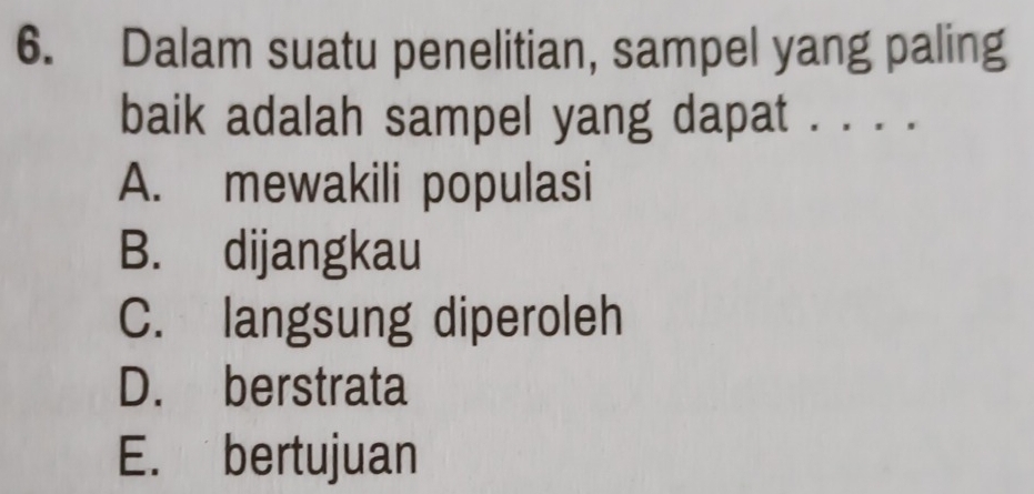 Dalam suatu penelitian, sampel yang paling
baik adalah sampel yang dapat . . . .
A. mewakili populasi
B. dijangkau
C. langsung diperoleh
D. berstrata
E. bertujuan