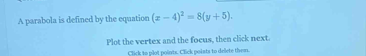 A parabola is defined by the equation (x-4)^2=8(y+5). 
Plot the vertex and the focus, then click next. 
Click to plot points. Click points to delete them.