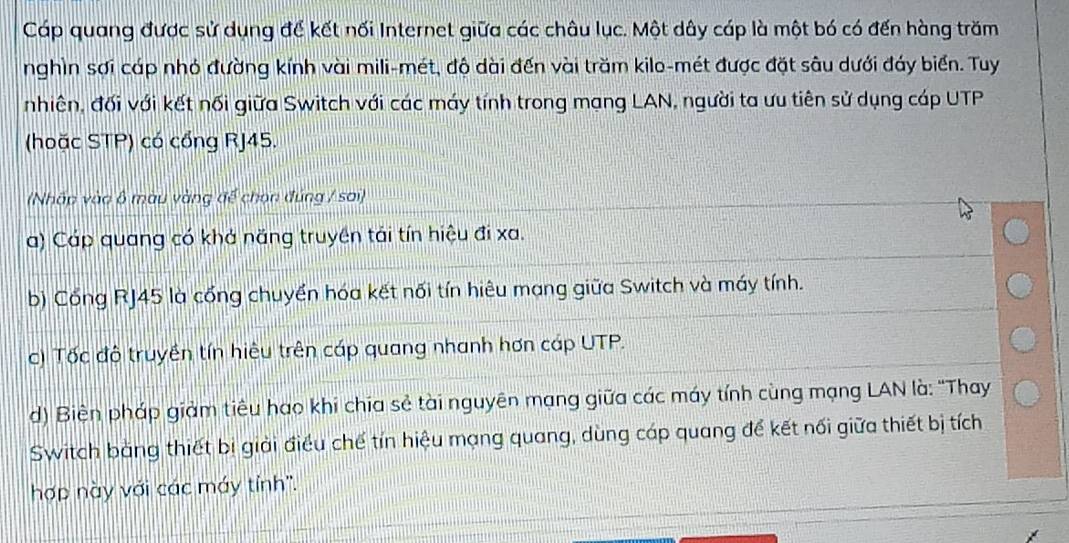 Cáp quang được sử dụng đế kết nối Internet giữa các châu lục. Một dây cáp là một bó có đến hàng trăm
nghìn sơi cáp nhỏ đường kính vài mili-mét, độ dài đến vài trăm kilo-mét được đặt sâu dưới đáy biển. Tuy
nhiên, đối với kết nối giữa Switch với các máy tính trong mạng LAN, người ta ưu tiên sử dụng cáp UTP
(hoặc STP) có cổng RJ45.
(Nhấp vào ô màu vàng để chọn đúng / sai)
a) Cáp quang có khá năng truyền tái tín hiệu đi xa.
b) Cổng RJ45 là cổng chuyển hóa kết nổi tín hiêu mạng giữa Switch và máy tính.
c) Tốc đô truyền tín hiệu trên cáp quang nhanh hơn cáp UTP.
d) Biên pháp giảm tiêu hao khi chia sẻ tài nguyên mạng giữa các máy tính cùng mạng LAN là: "Thay
Switch bằng thiết bị giải điều chế tín hiệu mạng quang, dùng cáp quang để kết nối giữa thiết bị tích
hợp này với các máy tỉnh''.