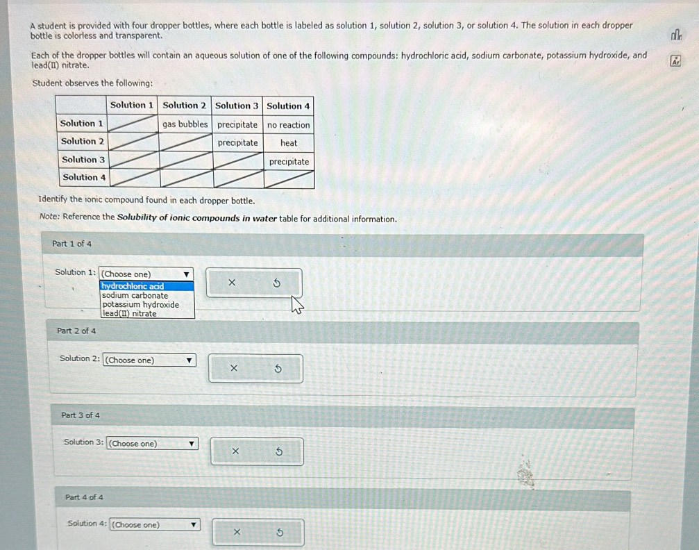 A student is provided with four dropper bottles, where each bottle is labeled as solution 1, solution 2, solution 3, or solution 4. The solution in each dropper
bottle is colorless and transparent.
Each of the dropper bottles will contain an aqueous solution of one of the following compounds: hydrochloric acid, sodium carbonate, potassium hydroxide, and
lead(I) nitrate.
Student observes the following:
Identify the ionic compound found in each dropper bottle.
Note: Reference the Solubility of ionic compounds in water table for additional information.
Part 1 of 4
Solution 1: (Choose one)
hydrochloric acid × 5
sodium carbonate
potassium hydroxide
lead(I) nitrate
Part 2 of 4
Solution 2: (Choose one) v
× 5
Part 3 of 4
Solution 3: (Choose one)
× 5
Part 4 of 4
Solution 4: (Choose one)
× 5