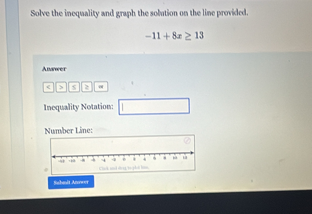 Solve the inequality and graph the solution on the line provided.
-11+8x≥ 13
Answer 
< s  2 or 
Inequality Notation: ^ 
Number Line: 
Submit Answer