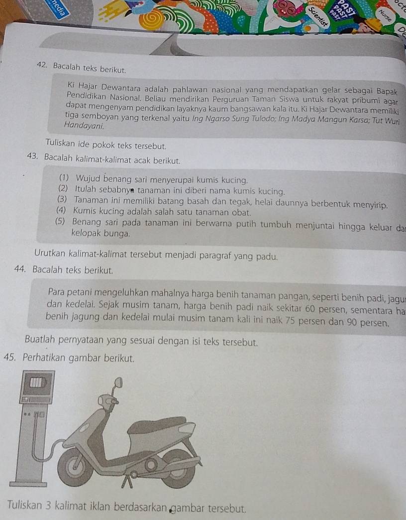 calah teks berikut. 
Ki Hajar Dewantara adalah pahlawan nasional yang mendapatkan gelar sebagai Bapak 
Pendidikan Nasional. Beliau mendirikan Perguruan Taman Siswa untuk rakyat pribumi agar 
dapat mengenyam pendidikan layaknya kaum bangsawan kala itu. Ki Hajar Dewantara memiliki 
tiga semboyan yang terkenal yaitu Ing Ngarso Sung Tulodo; Ing Madya Mangun Karsa; Tut Wuri 
Handayani. 
Tuliskan ide pokok teks tersebut. 
43. Bacalah kalimat-kalimat acak berikut. 
(1) Wujud benang sari menyerupai kumis kucing. 
(2) Itulah sebabny tanaman ini diberi nama kumis kucing. 
(3) Tanaman ini memiliki batang basah dan tegak, helai daunnya berbentuk menyirip. 
(4) Kumis kucing adalah salah satu tanaman obat. 
(5) Benang sari pada tanaman ini berwarna putih tumbuh menjuntai hingga keluar da 
kelopak bunga. 
Urutkan kalimat-kalimat tersebut menjadi paragraf yang padu. 
44. Bacalah teks berikut. 
Para petani mengeluhkan mahalnya harga benih tanaman pangan, seperti benih padi, jagu 
dan kedelai. Sejak musim tanam, harga benih padi naik sekitar 60 persen, sementara ha 
benih jagung dan kedelai mulai musim tanam kali ini naik 75 persen dan 90 persen. 
Buatlah pernyataan yang sesuai dengan isi teks tersebut. 
45. Perhatikan gambar berikut. 
Tuliskan 3 kalimat iklan berdasarkan gambar tersebut.