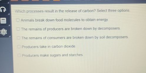 Which processes result in the release of carbon? Select three options.
Animals break down food molecules to obtain energy.
The remains of producers are broken down by decomposers
The remains of consumers are broken down by soil decomposers.
Producers take in carbon dioxide
Producers make sugars and starches