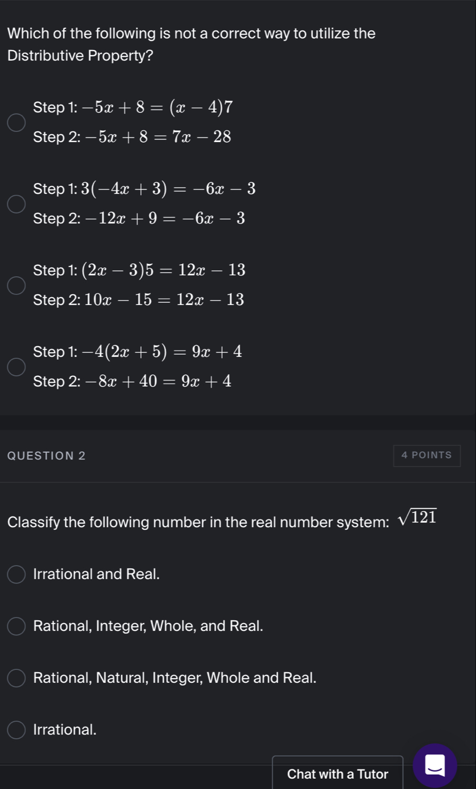 Which of the following is not a correct way to utilize the
Distributive Property?
Step 1:-5x+8=(x-4)7
Step 2:-5x+8=7x-28
Step 1: 3(-4x+3)=-6x-3
Step 2:-12x+9=-6x-3
Step 1: (2x-3)5=12x-13
Step 2:10x-15=12x-13
Step 1:-4(2x+5)=9x+4
Step 2:-8x+40=9x+4
QUESTION 2 4 POINTS
Classify the following number in the real number system: sqrt(121)
Irrational and Real.
Rational, Integer, Whole, and Real.
Rational, Natural, Integer, Whole and Real.
Irrational.
Chat with a Tutor