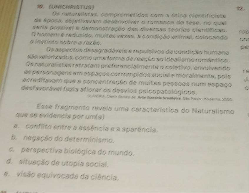 (UNICHRISTUS) 12.
Os naturalistas, comprometidos com a ótica cientificista
da época, objetivavam desenvolver o romance de tese, no qual
seria possível a demonstração das diversas teorias científicas.
O homem é reduzido, muitas vezes, à condição animal, colocando rob
CO
o instinto sobre a razão.
pe
Os aspectos desagradáveis e repulsivos da condição humana
são valorizados, como uma forma de reação ao idealismo romântico.
Os naturalistas retratam preferencialmente o coletivo, envolvendo re
as personagens em espaços corrompidos social e moralmente, pois J
acreditavam que a concentração de muitas pessoas num espaço C
desfavorável fazia aflorar os desvios psicopatológicos.
OUVEIRA, Carir Bellexi de. Arta Serária braslleira. São Paulo, Moderna, 2000.
Esse fragmento revela uma característica do Naturalismo
que se evidencia por um(a)
a. conflito entre a essência e a aparência.
b. negação do determinismo.
c. perspectiva biológica do mundo.
d. situação de utopia social.
ex visão equivocada da ciência.