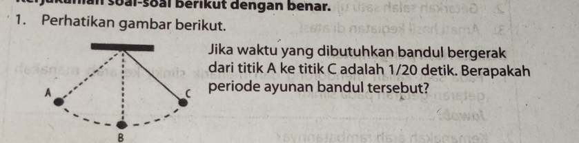 in soal-soal berikut dengan benar. 
1. Perhatikan gambar berikut. 
Jika waktu yang dibutuhkan bandul bergerak 
dari titik A ke titik C adalah 1/20 detik. Berapakah 
periode ayunan bandul tersebut? 
B