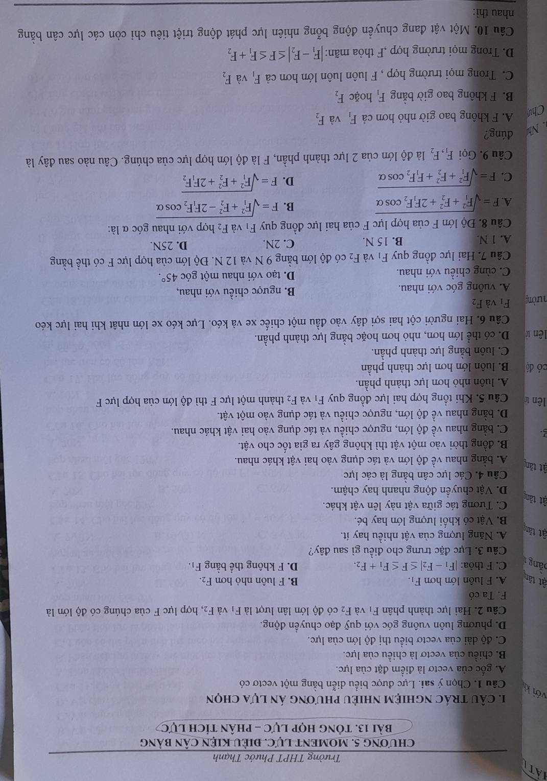 At
Trường THPT Phước Thạnh
ChƯơNG 5. MOMENT LựC. ĐIÊU KIỆN CÂN bảng
bài 13. tông hợp lực - phân tích lực
1. câU trÁc nghiệm nhiềU phương án lựa chọn
với kh Câu 1. Chọn ý sai. Lực được biểu diễn bằng một vectơ có
A. gốc của vectơ là điểm đặt của lực.
B. chiều của vectơ là chiều của lực.
C. độ dài của vectơ biểu thị độ lớn của lực.
D. phương luôn vuông góc với quỹ đạo chuyển động.
Câu 2. Hai lực thành phân F_1 và F_2 có độ lớn lân lượt là F_1 và F_2, , hợp lực F của chúng có độ lớn là
F. Ta có
ật tăn A. F luôn lớn hơn F_1. B. F luôn nhỏ hơn F_2.
băng r
C. F thỏa: |F_1-F_2|≤ F≤ F_1+F_2. D. F không thể bằng F_1.
Câu 3. Lực đặc trưng cho điều gì sau đây?
ật tăn
A. Năng lượng của vật nhiều hay ít.
B. Vật có khối lượng lớn hay bé.
ật tăn
C. Tương tác giữa vật này lên vật khác.
D. Vật chuyển động nhanh hay chậm.
Câu 4. Các lực cân bằng là các lực
ật tăn
A. bằng nhau về độ lớn và tác dụng vào hai vật khác nhau.
B. đồng thời vào một vật thì không gây ra gia tốc cho vật.
C. bằng nhau về độ lớn, ngược chiều và tác dụng vào hai vật khác nhau.
D. bằng nhau về độ lớn, ngược chiều và tác dụng vào một vật.
lên tờ Câu 5. Khi tổng hợp hai lực đồng quy F_1 và F_2 thành một lực F thì độ lớn của hợp lực F
A. luôn nhỏ hơn lực thành phần.
có độ B. luôn lớn hơn lực thành phần
C. luôn bằng lực thành phần.
lên tờ D. có thể lớn hơn, nhỏ hơn hoặc bằng lực thành phần.
Câu 6. Hai người cột hai sợi dây vào đầu một chiếc xe và kéo. Lực kéo xe lớn nhật khi hai lực kéo
hường F_1 và F_2
A. vuông góc với nhau. B. ngược chiều với nhau,
C. cùng chiều với nhau. D. tạo với nhau một góc 45°.
Câu 7. Hai lực đồng quy F_1 và F_2 có độ lớn bằng 9 N và 12 N. Độ lớn của hợp lực F có thể bằng
A. 1 N. B. 15 N. C. 2N. D. 25N.
Câu 8. Độ lớn F của hợp lực F của hai lực đồng quy F_1 và F_2 hợp với nhau góc α là:
A. F=sqrt (F_1)^2+F_2^(2+2F_1)F_2cos alpha  B. F=sqrt (F_1)^2+F_2^(2-2F_1)F_2cos alpha 
C. F=sqrt (F_1)^2+F_2^(2+F_1)F_2cos alpha 
D. F=sqrt (F_1)^2+F_2^(2+2F_1)F_2
Câu 9. Gọi F_1,F_2 là độ lớn của 2 lực thành phần, F là độ lớn hợp lực của chúng. Câu nào sau đây là
Nh đúng?
Chu
A. F không bao giờ nhỏ hơn cả F_1 và F_2
B. F không bao giờ bằng F_1 hoặc F_2
C. Trong mọi trường hợp , F luôn luôn lớn hơn cả F_1 và F_2
D. Trong mọi trường hợp ,F thỏa mãn: |F_1-F_2|≤ F≤ F_1+F_2
Câu 10. Một vật đang chuyển động bỗng nhiên lực phát động triệt tiêu chi còn các lực cân bằng
nhau thì: