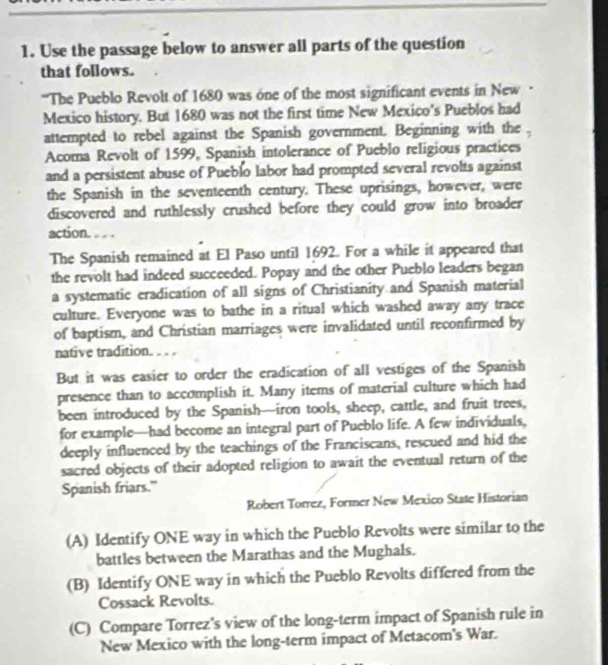 Use the passage below to answer all parts of the question 
that follows. 
'The Pueblo Revolt of 1680 was one of the most significant events in New 
Mexico history. But 1680 was not the first time New Mexico's Pueblos had 
attempted to rebel against the Spanish government. Beginning with the 
Acoma Revolt of 1599, Spanish intolerance of Pueblo religious practices 
and a persistent abuse of Pueblo labor had prompted several revolts against 
the Spanish in the seventeenth century. These uprisings, however, were 
discovered and ruthlessly crushed before they could grow into broader 
action. . . 
The Spanish remained at El Paso until 1692. For a while it appeared that 
the revolt had indeed succeeded. Popay and the other Pueblo leaders began 
a systematic eradication of all signs of Christianity and Spanish material 
culture. Everyone was to bathe in a ritual which washed away any trace 
of baptism, and Christian marriages were invalidated until reconfirmed by 
native tradition. . . . 
But it was easier to order the eradication of all vestiges of the Spanish 
presence than to accomplish it. Many items of material culture which had 
been introduced by the Spanish—iron tools, sheep, cattle, and fruit trees, 
for example—had become an integral part of Pueblo life. A few individuals, 
deeply influenced by the teachings of the Franciscans, rescued and hid the 
sacred objects of their adopted religion to await the eventual return of the 
Spanish friars." 
Robert Torrez, Former New Mexico State Historian 
(A) Identify ONE way in which the Pueblo Revolts were similar to the 
battles between the Marathas and the Mughals. 
(B) Identify ONE way in which the Pueblo Revolts differed from the 
Cossack Revolts. 
(C) Compare Torrez's view of the long-term impact of Spanish rule in 
New Mexico with the long-term impact of Metacom's War.