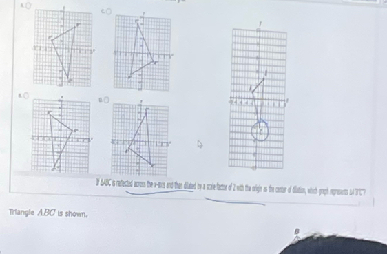 1 AABC is reflected across the x-axis and then dilated by a scale factor of 2 with the origin as the canter of dilation, which graph represents 'T'') 
Triangle ABC is shown.
B