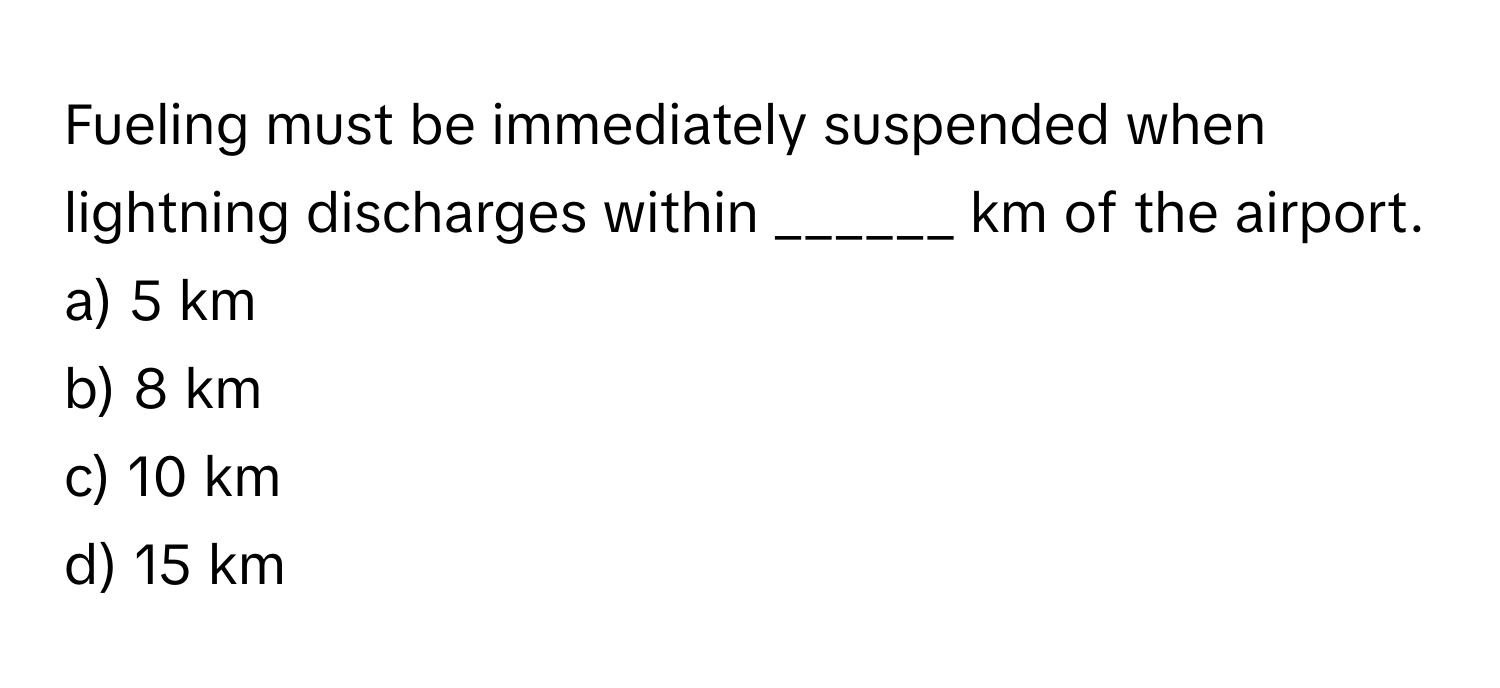 Fueling must be immediately suspended when lightning discharges within ______ km of the airport.

a) 5 km
b) 8 km
c) 10 km
d) 15 km