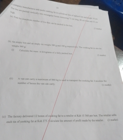 A company manufactures and packs cooking fat in cylindrical tins of radius 6 cm and beight 16 cm
high. 
The tins are packed vertically into rectangular boxes measuring 72 cm long, 48 cm wide and 32 cm
(a) Find the maximum number of tins that can be packed in the bux 
(2 marks) 
(b) An empty box and an empty tin weighs 380 g and 180 g respectively. The cooking fat in one tin 
weighs 960 g. 
(i) Calculate the mass in kilograms of a fully packed box. (3 marks) 
(ii) A van can carry a maximum of 880 kg is used to transport the cooking fat. Calculate the 
number of boxes the van can carry. 
(2 marks) 
(c) The factory delivered 12 boxes of cooking fat to a retailer at Ksh 15 360 per box. The retailer sells 
each tin of cooking fat at Ksh 375. Calculate the amount of profit made by the retailer. (3 marks)