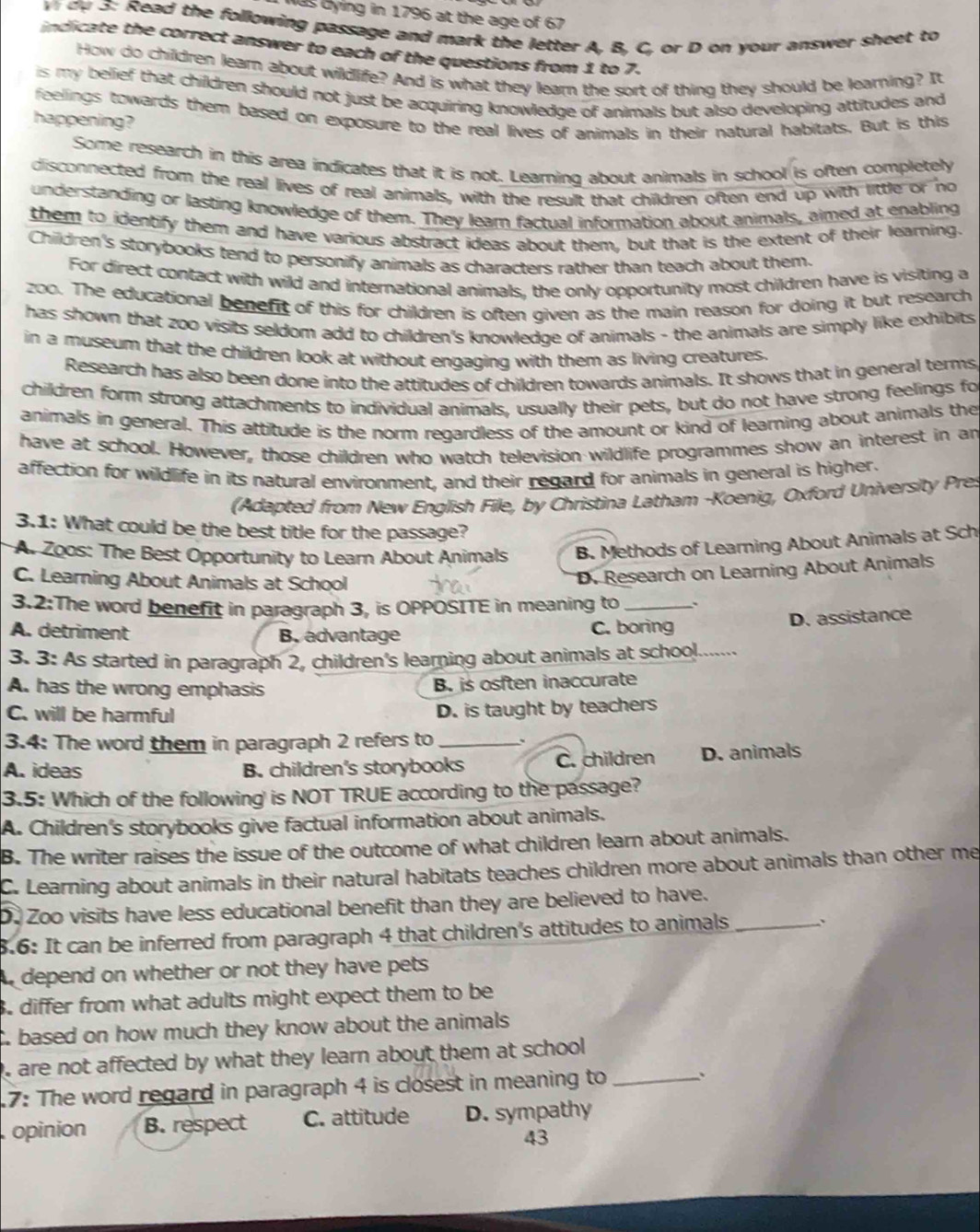 Was dying in 1796 at the age of 67
Vi  d y  3: Read the following passage and mark the letter A, B, C, or D on your answer sheet to
indicate the correct answer to each of the questions from 1 to 7.
How do children learn about wildlife? And is what they learn the sort of thing they should be learning? It
is my belief that children should not just be acquiring knowledge of animals but also developing attitudes and
feelings towards them based on exposure to the real lives of animals in their natural habitats. But is this
happening?
Some research in this area indicates that it is not. Learning about animals in school is often completely
disconnected from the real lives of real animals, with the result that children often end up with little or no
understanding or lasting knowledge of them. They lear factual information about animals, aimed at enabling
them to identify them and have various abstract ideas about them, but that is the extent of their learning.
Children's storybooks tend to personify animals as characters rather than teach about them.
For direct contact with wild and international animals, the only opportunity most children have is visiting a
z00. The educational benefit of this for children is often given as the main reason for doing it but research
has shown that zoo visits seldom add to children's knowledge of animals - the animals are simply like exhibits
in a museum that the children look at without engaging with them as living creatures.
Research has also been done into the attitudes of children towards animals. It shows that in general terms
children form strong attachments to individual animals, usually their pets, but do not have strong feelings fo
animals in general. This attitude is the norm regardless of the amount or kind of learning about animals the
have at school. However, those children who watch television wildlife programmes show an interest in an
affection for wildlife in its natural environment, and their regard for animals in general is higher.
(Adapted from New English File, by Christina Latham -Koenig, Oxford University Pres
3.1: What could be the best title for the passage?
A. Zoos: The Best Opportunity to Learn About Animals B. Methods of Learning About Animals at Sch
C. Learning About Animals at School
D. Research on Learning About Animals
3.2:The word benefit in paragraph 3, is OPPOSITE in meaning to_
D. assistance
A. detriment B. advantage C. boring
3. 3: As started in paragraph 2, children's learning about animals at school._
A. has the wrong emphasis B. is osften inaccurate
C. will be harmful
D. is taught by teachers
3.4: The word them in paragraph 2 refers to _、
A. ideas B. children's storybooks C. children D. animals
3.5: Which of the following' is NOT TRUE according to the passage?
A. Children's storybooks give factual information about animals.
B. The writer raises the issue of the outcome of what children learn about animals.
C. Learning about animals in their natural habitats teaches children more about animals than other me
D. Zoo visits have less educational benefit than they are believed to have.
8.6: It can be inferred from paragraph 4 that children's attitudes to animals _、
A depend on whether or not they have pets
3. differ from what adults might expect them to be
C. based on how much they know about the animals
, are not affected by what they learn about them at school 
7: The word regard in paragraph 4 is closest in meaning to_ 、
opinion B. respect C. attitude D. sympathy
43