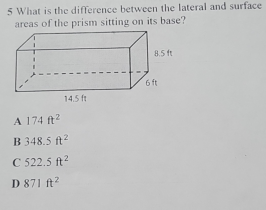 What is the difference between the lateral and surface
areas of the prism sitting on its base?
A 174ft^2
B 348.5ft^2
C 522.5ft^2
D 871ft^2