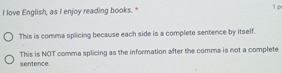 love English, as I enjoy reading books. * 1 p
This is comma splicing because each side is a complete sentence by itself.
This is NOT comma splicing as the information after the comma is not a complete
sentence.