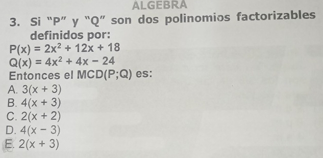 ALGEBRA
3. Si “ P ” y “ Q ” son dos polinomios factorizables
definidos por:
P(x)=2x^2+12x+18
Q(x)=4x^2+4x-24
Entonces el MC D(P;Q) es:
A. 3(x+3)
B. 4(x+3)
C. 2(x+2)
D. 4(x-3)
E. 2(x+3)