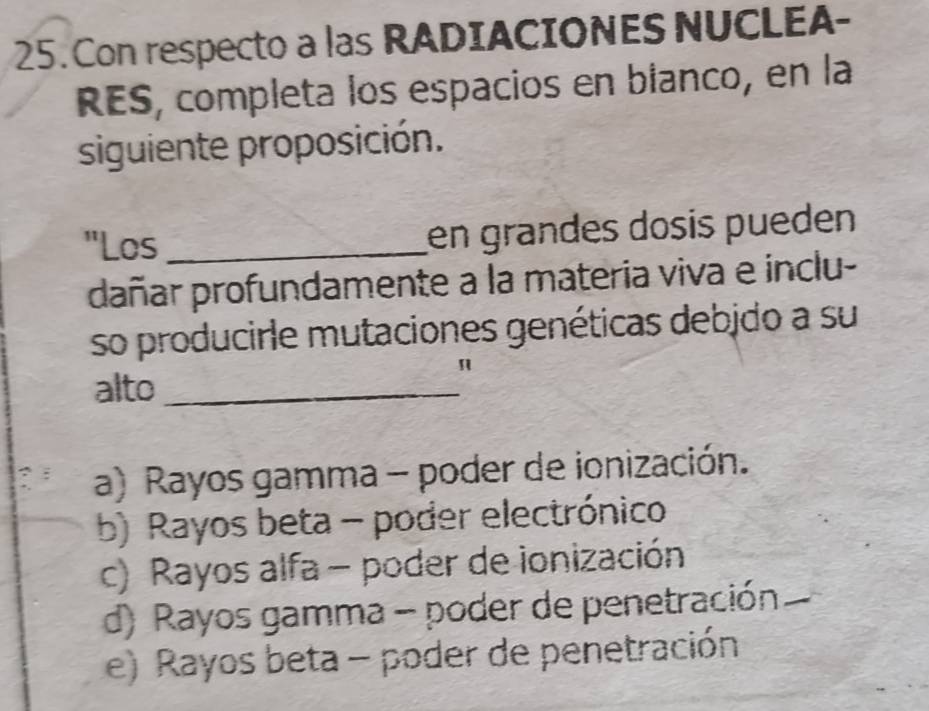 Con respecto a las RADIACIONES NUCLEA-
RES, completa los espacios en bianco, en la
siguiente proposición.
"Los _en grandes dosis pueden
dañar profundamente a la materia viva e inclu-
so producirle mutaciones genéticas debjdo a su
alto_
"
a) Rayos gamma - poder de ionización.
b) Rayos beta - poder electrónico
c) Rayos alfa - poder de ionización
d) Rayos gamma - poder de penetración
e) Rayos beta - poder de penetración