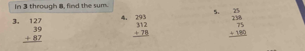In 3 through 8, find the sum.
5.
4.
3. beginarrayr 127 39 +87 hline endarray beginarrayr 293 312 +78 hline endarray beginarrayr 25 238 75 +180 hline endarray